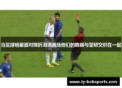 当足球明星面对挫折泪洒赛场他们的脆弱与坚韧交织在一起