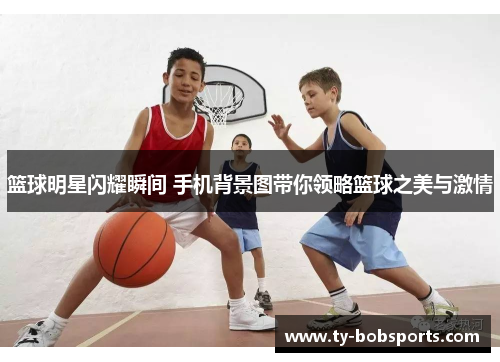 篮球明星闪耀瞬间 手机背景图带你领略篮球之美与激情