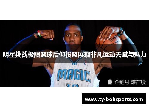 明星挑战极限篮球后仰投篮展现非凡运动天赋与魅力
